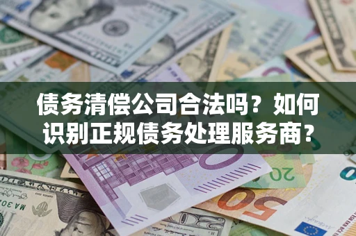 济南债务清偿公司合法吗？如何识别正规债务处理服务商？