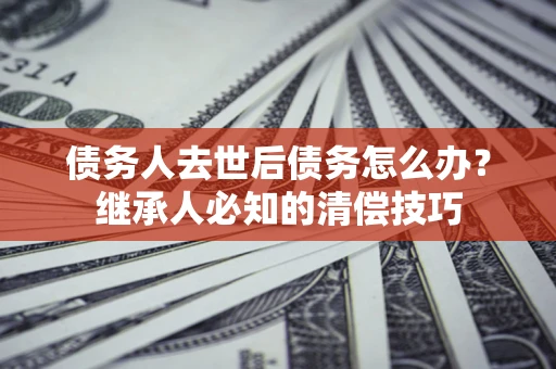济南债务人去世后债务怎么办？继承人必知的清偿技巧