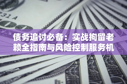 济南债务追讨必备：实战拘留老赖全指南与风险控制服务机构推荐